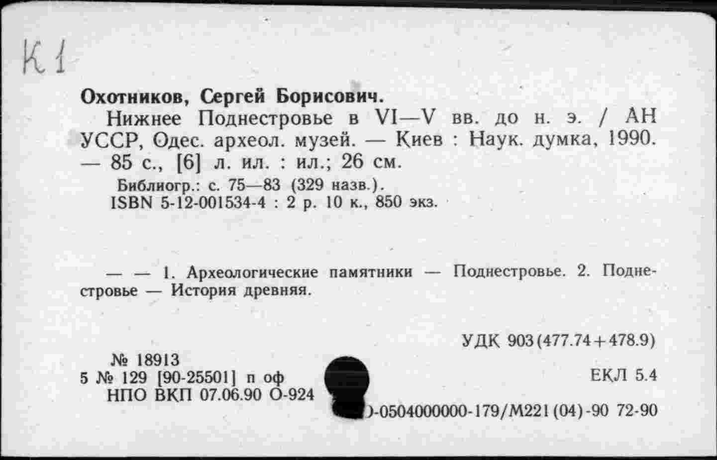 ﻿Охотников, Сергей Борисович.
Нижнее Поднестровье в VI—V вв. до н. э. / АН УССР, Одес. археол. музей. — Киев : Наук, думка, 1990. — 85 с., [6] л. ил. : ил.; 26 см.
Библиогр.: с. 75—83 (329 назв.).
ISBN 5-12-001534-4 : 2 р. 10 к., 850 экз.
— — 1. Археологические памятники — Поднестровье. 2. Поднестровье — История древняя.
№ 18913
5 № 129 [90-25501] п оф НПО ВКП 07.06.90 0-924
УДК 903(477.74 + 478.9)
ЕКЛ 5.4
+0504000000-179/М221(04)-90 72-90